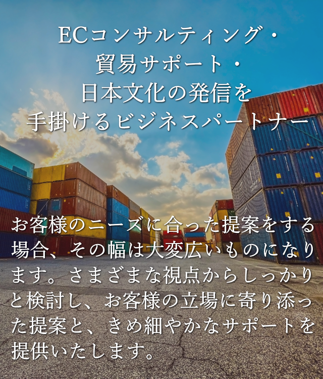 ECコンサルティング・貿易サポート・日本文化の発信を手掛けるビジネスパートナー。お客様のニーズに合った提案をする場合、その幅は大変広いものになります。さまざまな視点からしっかりと検討し、お客様の立場に寄り添った提案と、きめ細やかなサポートを提供いたします。